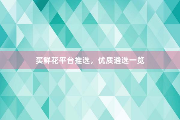 买鲜花平台推选，优质遴选一览