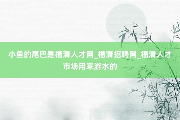 小鱼的尾巴是福清人才网_福清招聘网_福清人才市场用来游水的