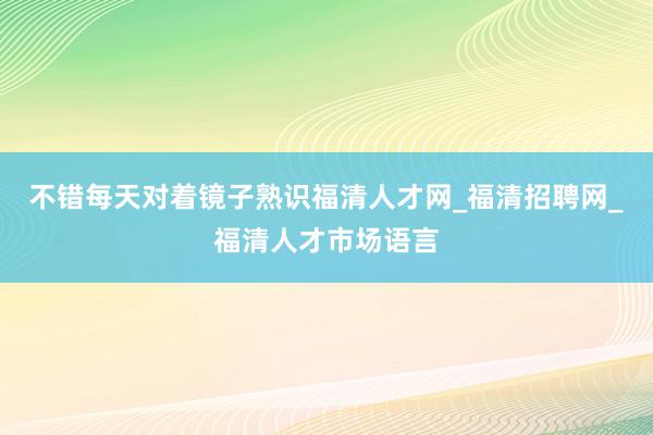 不错每天对着镜子熟识福清人才网_福清招聘网_福清人才市场语言