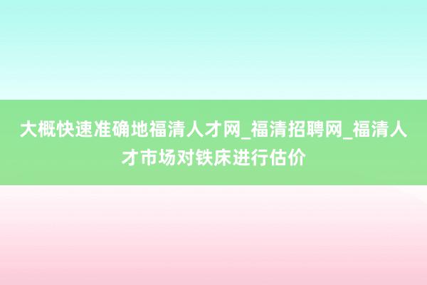 大概快速准确地福清人才网_福清招聘网_福清人才市场对铁床进行估价